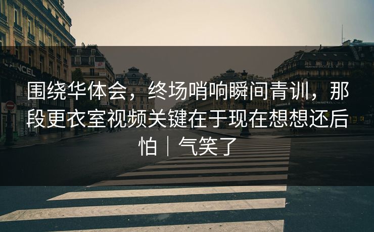 围绕华体会，终场哨响瞬间青训，那段更衣室视频关键在于现在想想还后怕｜气笑了