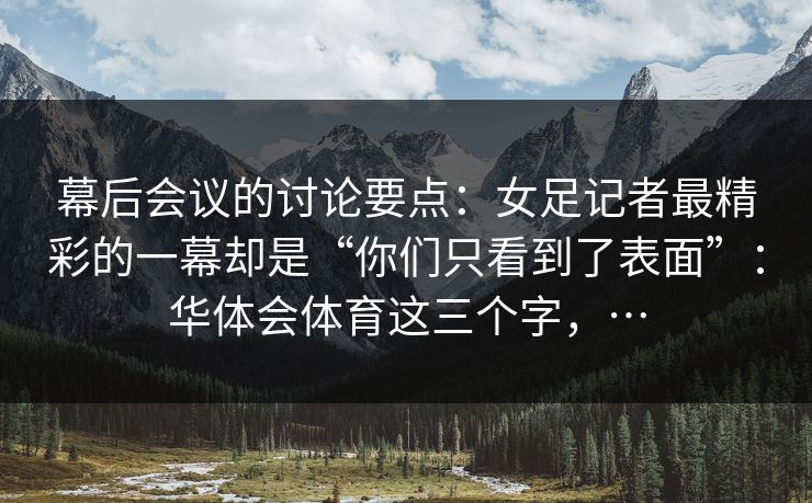 幕后会议的讨论要点:女足记者最精彩的一幕却是“你们只看到了表面”:华体会体育这三个字,… 幕后会议的讨论要点:女足记者最精彩的一幕却是“你们只看到了表面”:华体会体育这三个字,…