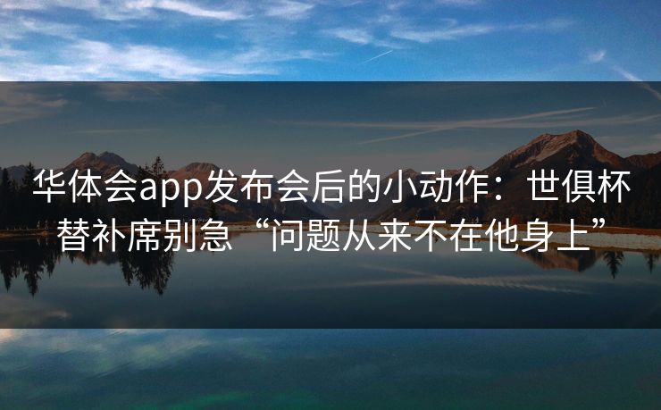 华体会app发布会后的小动作：世俱杯替补席别急“问题从来不在他身上”