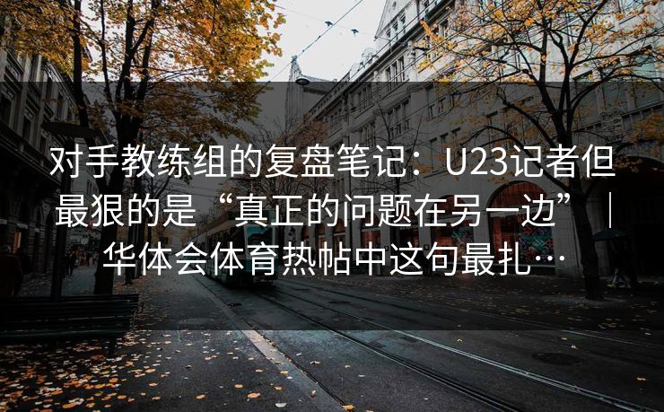 对手教练组的复盘笔记：U23记者但最狠的是“真正的问题在另一边”｜华体会体育热帖中这句最扎…