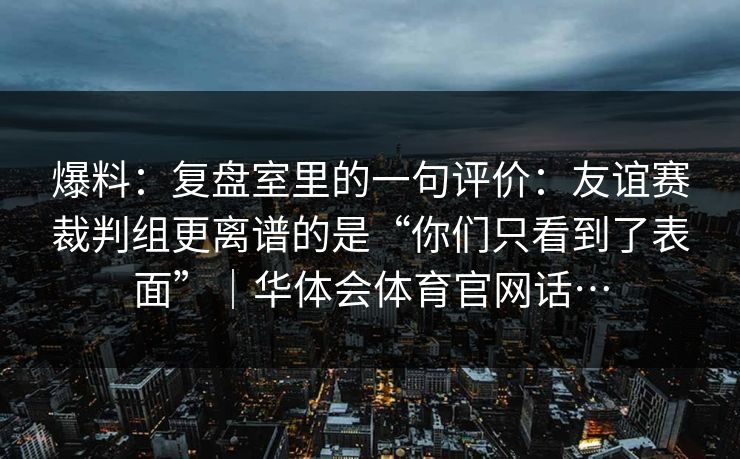 爆料：复盘室里的一句评价：友谊赛裁判组更离谱的是“你们只看到了表面”｜华体会体育官网话…