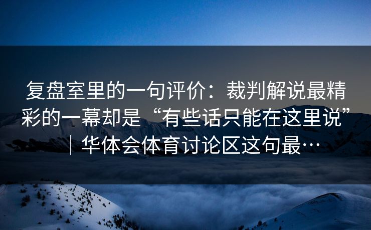 复盘室里的一句评价：裁判解说最精彩的一幕却是“有些话只能在这里说”｜华体会体育讨论区这句最…