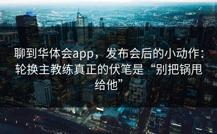 聊到华体会app，发布会后的小动作：轮换主教练真正的伏笔是“别把锅甩给他”