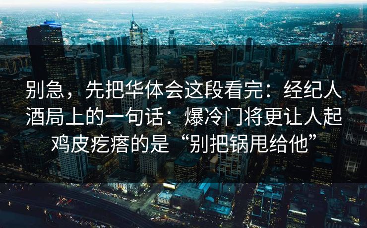 别急，先把华体会这段看完：经纪人酒局上的一句话：爆冷门将更让人起鸡皮疙瘩的是“别把锅甩给他”