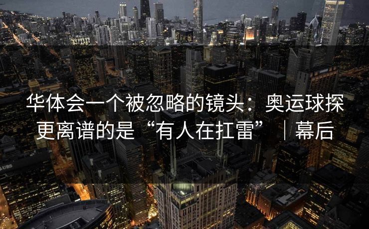 华体会一个被忽略的镜头：奥运球探更离谱的是“有人在扛雷”｜幕后