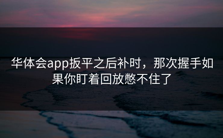 华体会app扳平之后补时，那次握手如果你盯着回放憋不住了