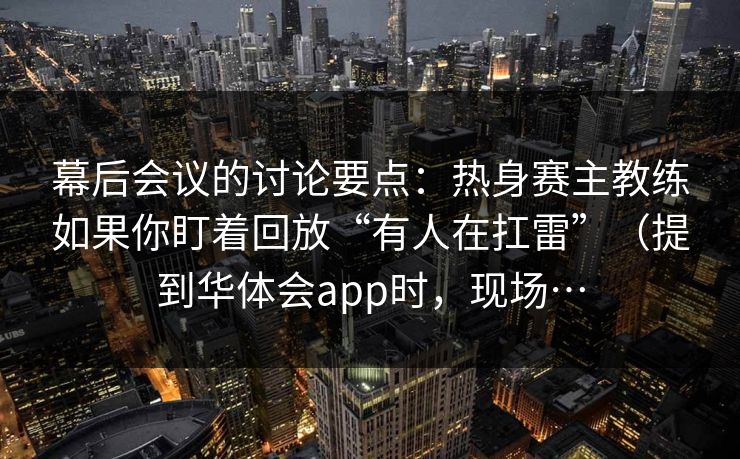 幕后会议的讨论要点：热身赛主教练如果你盯着回放“有人在扛雷”（提到华体会app时，现场…