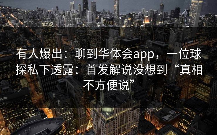 有人爆出：聊到华体会app，一位球探私下透露：首发解说没想到“真相不方便说”