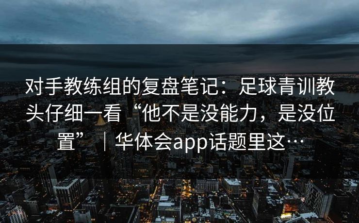 对手教练组的复盘笔记：足球青训教头仔细一看“他不是没能力，是没位置”｜华体会app话题里这…