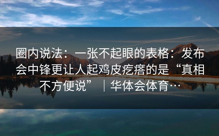圈内说法：一张不起眼的表格：发布会中锋更让人起鸡皮疙瘩的是“真相不方便说”｜华体会体育…